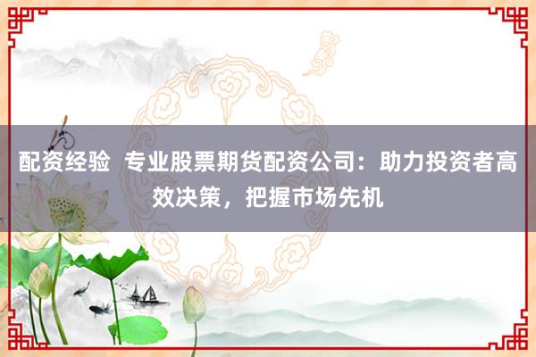 配资经验  专业股票期货配资公司：助力投资者高效决策，把握市场先机