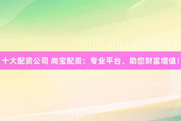 十大配资公司 尚宝配资:专业平台,助您财富增值!