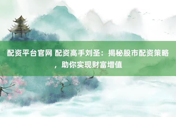 配资平台官网 配资高手刘圣：揭秘股市配资策略，助你实现财富增值