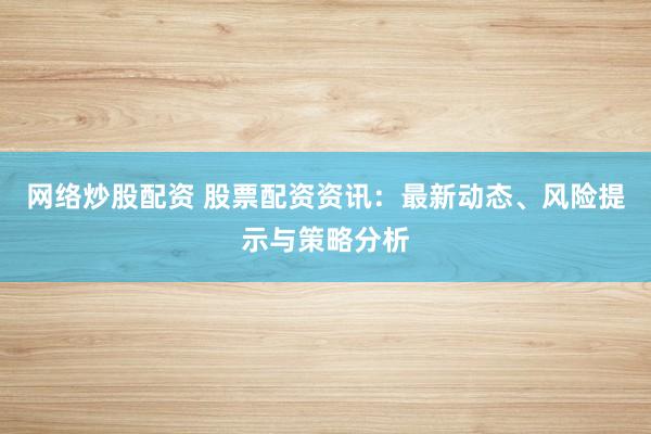 网络炒股配资 股票配资资讯：最新动态、风险提示与策略分析