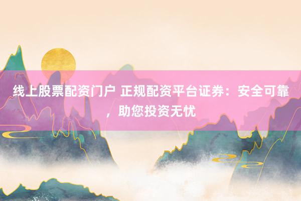 线上股票配资门户 正规配资平台证券：安全可靠，助您投资无忧