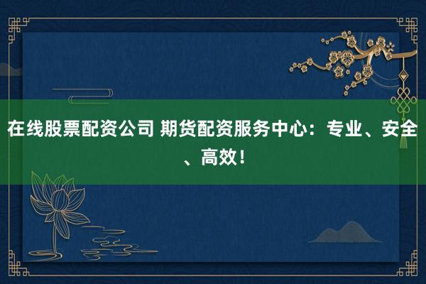 在线股票配资公司 期货配资服务中心：专业、安全、高效！