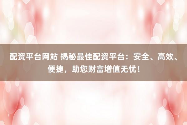 配资平台网站 揭秘最佳配资平台：安全、高效、便捷，助您财富增值无忧！