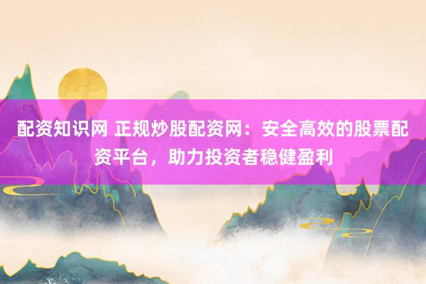 配资知识网 正规炒股配资网：安全高效的股票配资平台，助力投资者稳健盈利
