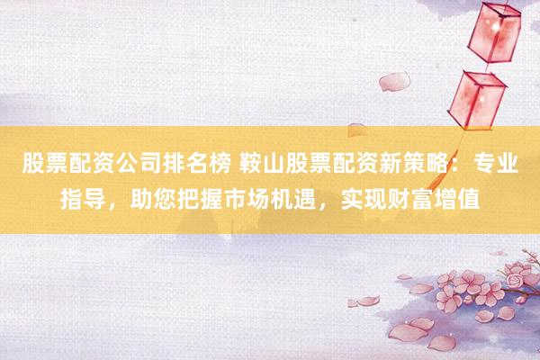 股票配资公司排名榜 鞍山股票配资新策略：专业指导，助您把握市场机遇，实现财富增值