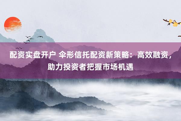 配资实盘开户 伞形信托配资新策略：高效融资，助力投资者把握市场机遇