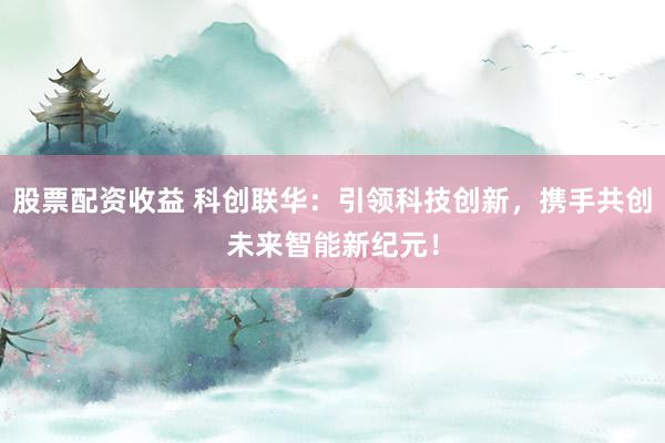 股票配资收益 科创联华：引领科技创新，携手共创未来智能新纪元！