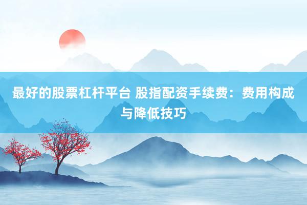 最好的股票杠杆平台 股指配资手续费：费用构成与降低技巧