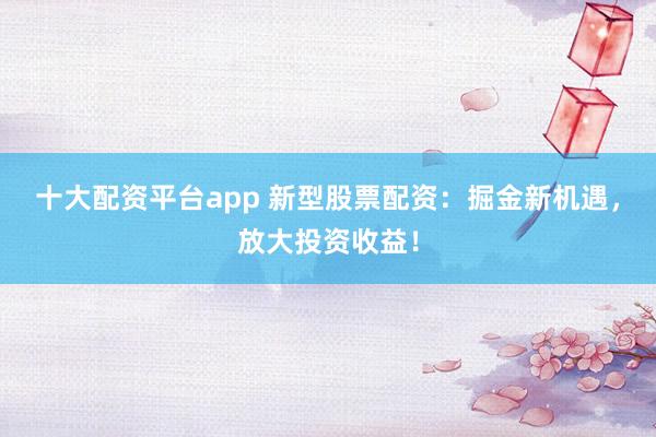 十大配资平台app 新型股票配资：掘金新机遇，放大投资收益！