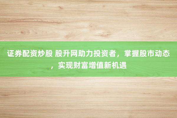 证券配资炒股 股升网助力投资者，掌握股市动态，实现财富增值新机遇