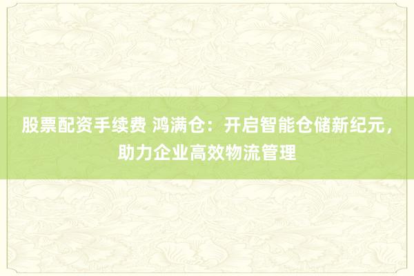 股票配资手续费 鸿满仓：开启智能仓储新纪元，助力企业高效物流管理