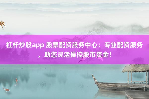 杠杆炒股app 股票配资服务中心：专业配资服务，助您灵活操控股市资金！