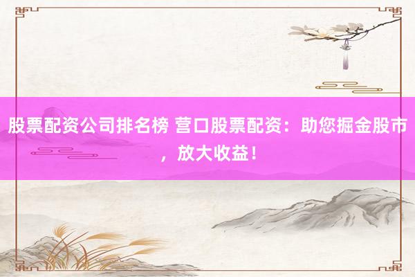 股票配资公司排名榜 营口股票配资：助您掘金股市，放大收益！