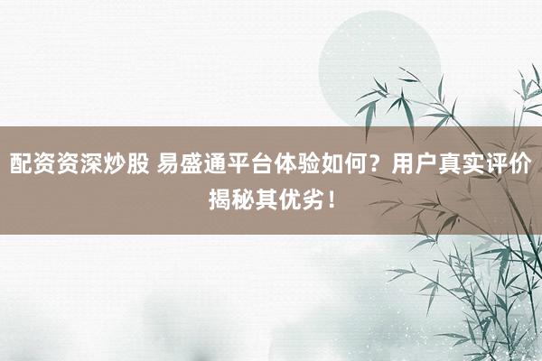 配资资深炒股 易盛通平台体验如何？用户真实评价揭秘其优劣！