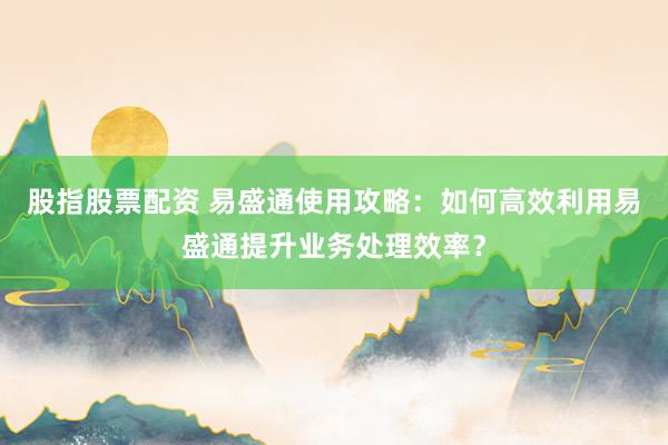 股指股票配资 易盛通使用攻略：如何高效利用易盛通提升业务处理效率？