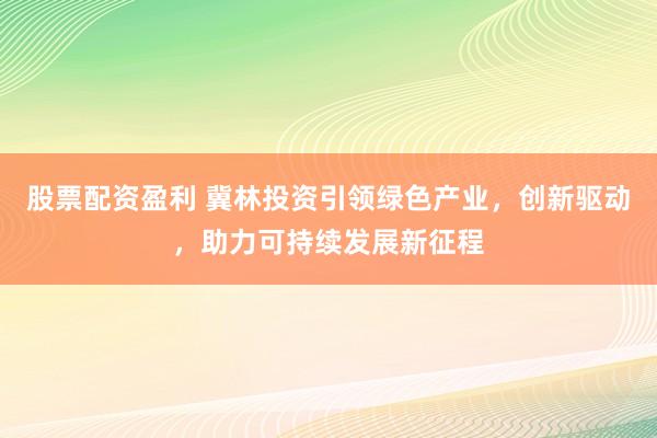 股票配资盈利 冀林投资引领绿色产业，创新驱动，助力可持续发展新征程