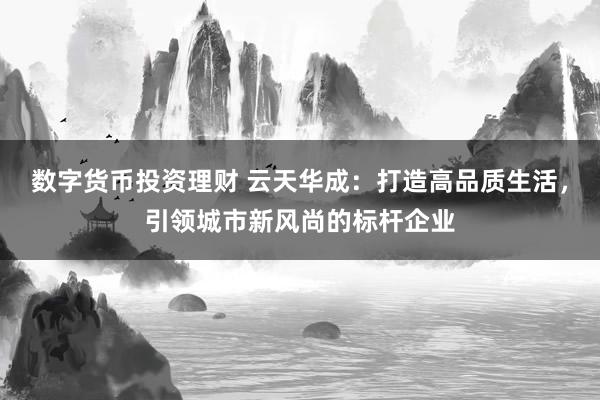 数字货币投资理财 云天华成：打造高品质生活，引领城市新风尚的标杆企业