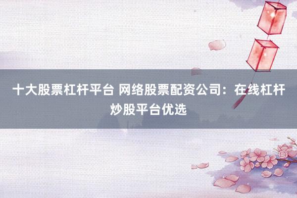 十大股票杠杆平台 网络股票配资公司：在线杠杆炒股平台优选