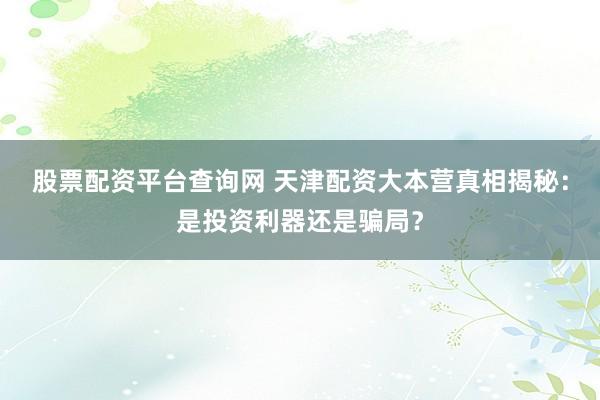 股票配资平台查询网 天津配资大本营真相揭秘：是投资利器还是骗局？