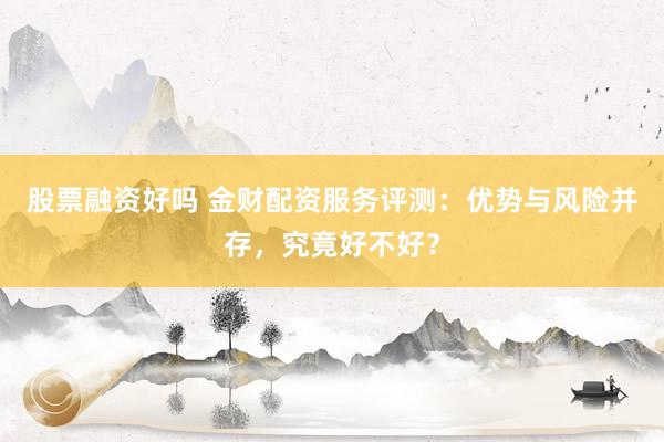 股票融资好吗 金财配资服务评测：优势与风险并存，究竟好不好？