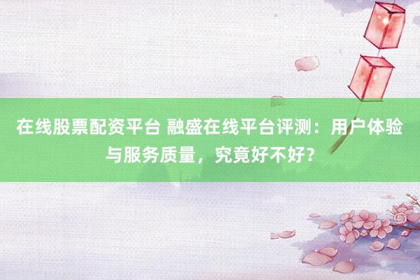在线股票配资平台 融盛在线平台评测：用户体验与服务质量，究竟好不好？