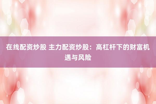 在线配资炒股 主力配资炒股：高杠杆下的财富机遇与风险