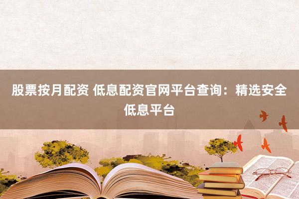股票按月配资 低息配资官网平台查询：精选安全低息平台