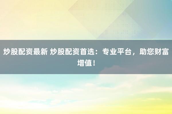 炒股配资最新 炒股配资首选：专业平台，助您财富增值！