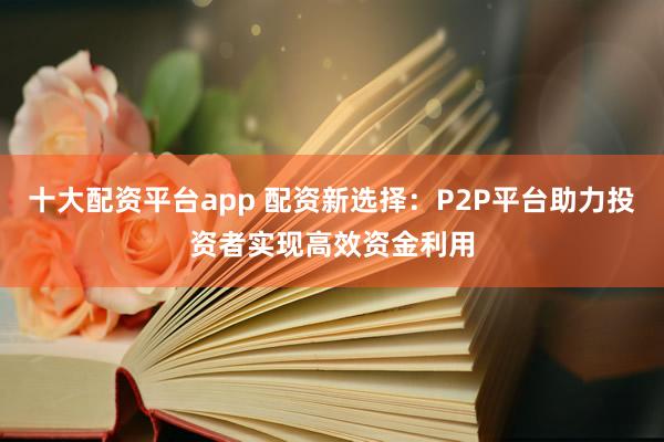 十大配资平台app 配资新选择：P2P平台助力投资者实现高效资金利用