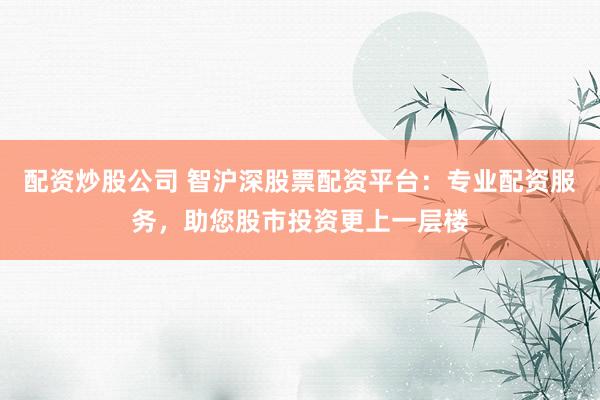 配资炒股公司 智沪深股票配资平台：专业配资服务，助您股市投资更上一层楼
