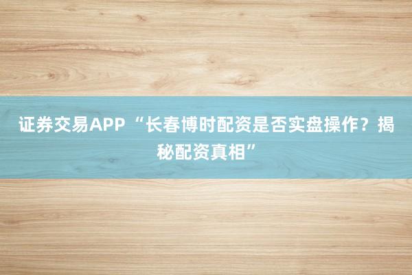 证券交易APP “长春博时配资是否实盘操作？揭秘配资真相”