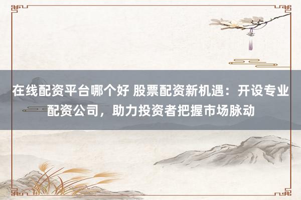 在线配资平台哪个好 股票配资新机遇：开设专业配资公司，助力投资者把握市场脉动