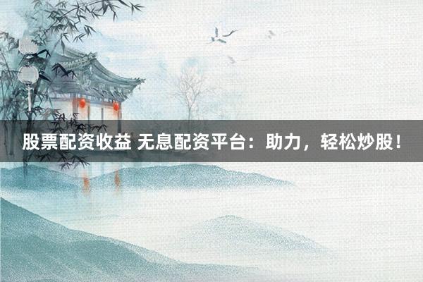 股票配资收益 无息配资平台：助力，轻松炒股！