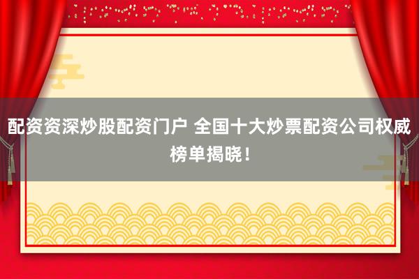 配资资深炒股配资门户 全国十大炒票配资公司权威榜单揭晓！