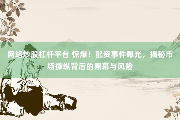 网络炒股杠杆平台 惊爆！配资事件曝光，揭秘市场操纵背后的黑幕与风险