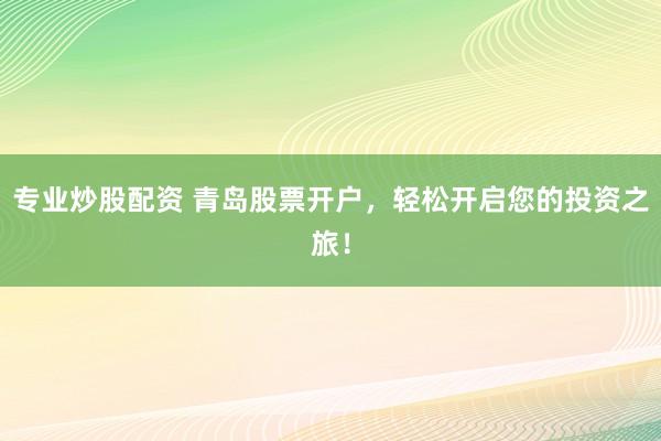 专业炒股配资 青岛股票开户，轻松开启您的投资之旅！