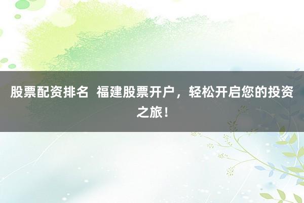 股票配资排名  福建股票开户，轻松开启您的投资之旅！