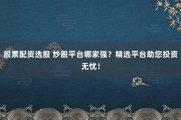 股票配资选股 炒股平台哪家强？精选平台助您投资无忧！