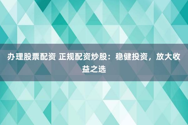 办理股票配资 正规配资炒股：稳健投资，放大收益之选