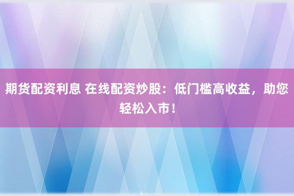 期货配资利息 在线配资炒股：低门槛高收益，助您轻松入市！