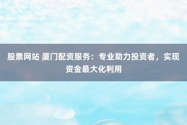 股票网站 厦门配资服务：专业助力投资者，实现资金最大化利用