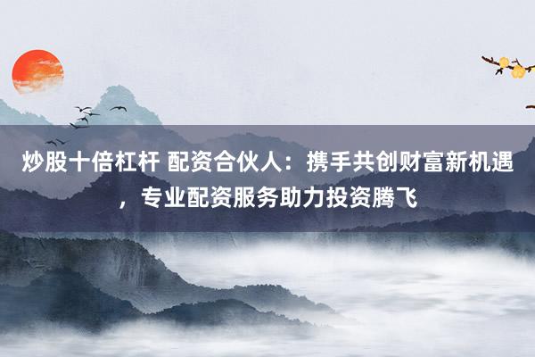 炒股十倍杠杆 配资合伙人：携手共创财富新机遇，专业配资服务助力投资腾飞