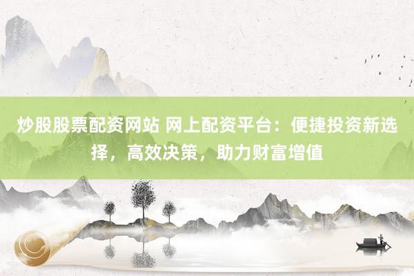 炒股股票配资网站 网上配资平台：便捷投资新选择，高效决策，助力财富增值
