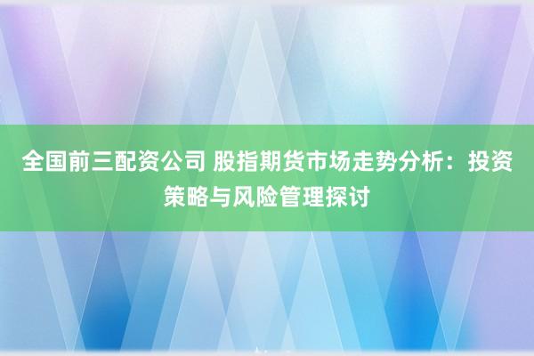 全国前三配资公司 股指期货市场走势分析：投资策略与风险管理探讨