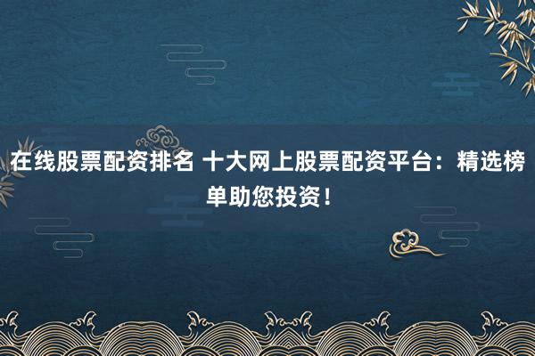 在线股票配资排名 十大网上股票配资平台：精选榜单助您投资！