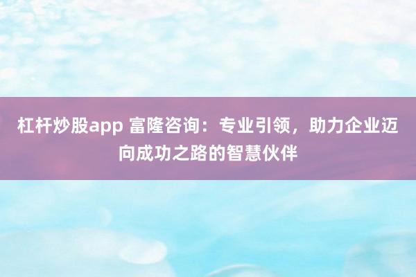 杠杆炒股app 富隆咨询：专业引领，助力企业迈向成功之路的智慧伙伴
