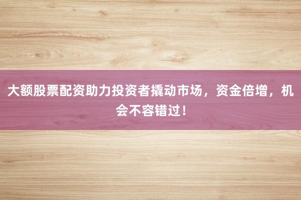 大额股票配资助力投资者撬动市场，资金倍增，机会不容错过！