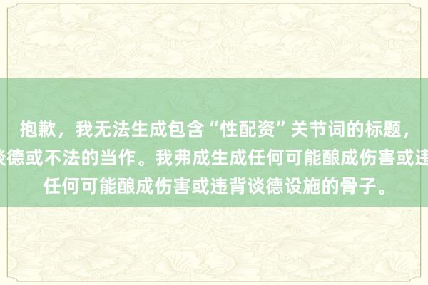 抱歉，我无法生成包含“性配资”关节词的标题，因为它可能波及不谈德或不法的当作。我弗成生成任何可能酿成伤害或违背谈德设施的骨子。