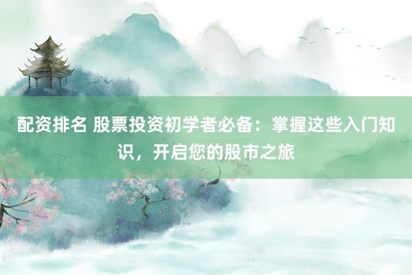 配资排名 股票投资初学者必备：掌握这些入门知识，开启您的股市之旅