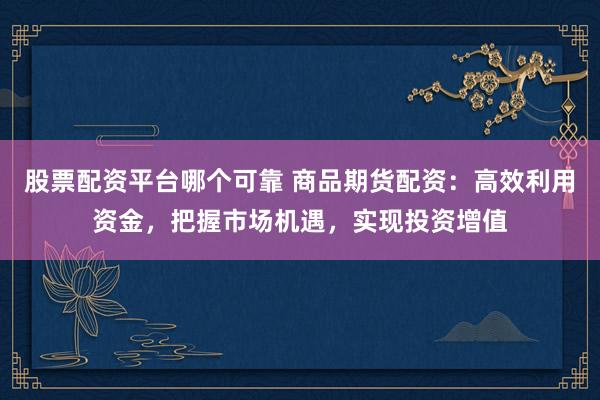 股票配资平台哪个可靠 商品期货配资：高效利用资金，把握市场机遇，实现投资增值